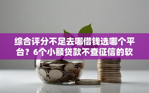 综合评分不足去哪借钱选哪个平台？6个小额贷款不查征信的软件推荐