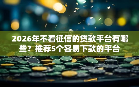 2026年不看征信的贷款平台有哪些？推荐5个容易下款的平台