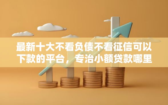 最新十大不看负债不看征信可以下款的平台，专治小额贷款哪里最可靠