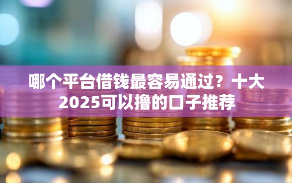 哪个平台借钱最容易通过？十大2025可以撸的口子推荐
