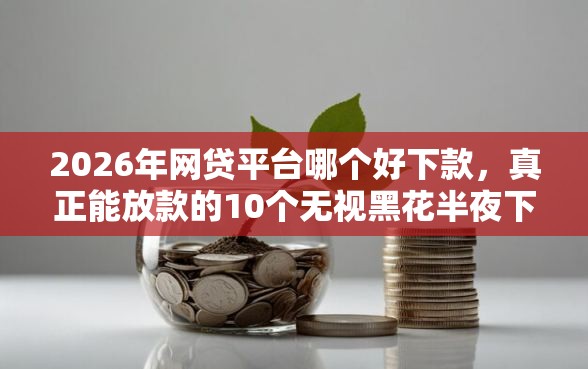 2026年网贷平台哪个好下款，真正能放款的10个无视黑花半夜下款的网贷软件推荐
