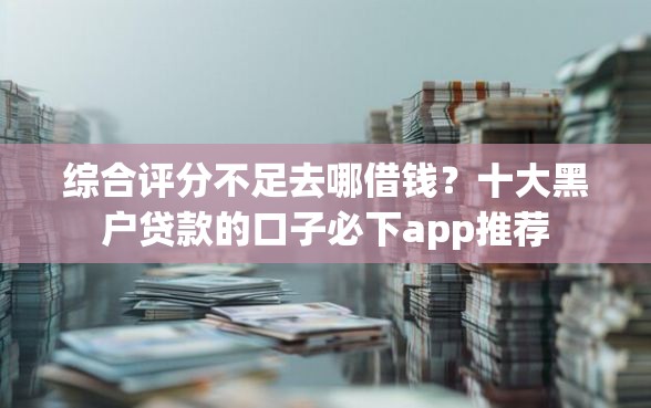综合评分不足去哪借钱？十大黑户贷款的口子必下app推荐