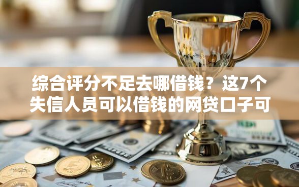 综合评分不足去哪借钱？这7个失信人员可以借钱的网贷口子可以试试