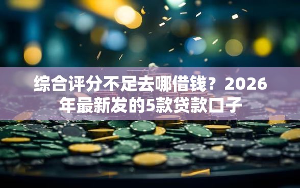综合评分不足去哪借钱？2026年最新发的5款贷款口子