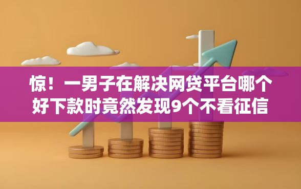 惊！一男子在解决网贷平台哪个好下款时竟然发现9个不看征信无视黑白百分百下款app，事后分享了出来