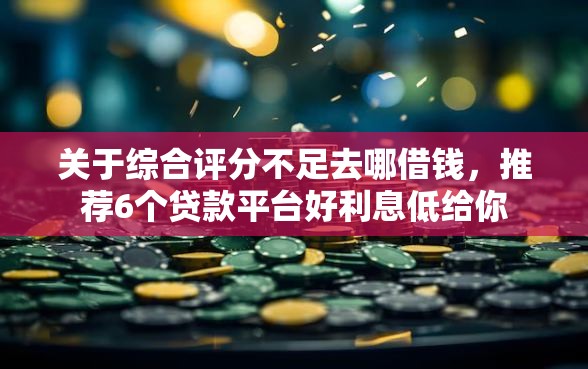 关于综合评分不足去哪借钱，推荐6个贷款平台好利息低给你