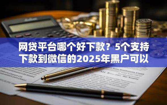 网贷平台哪个好下款？5个支持下款到微信的2025年黑户可以下款的口子