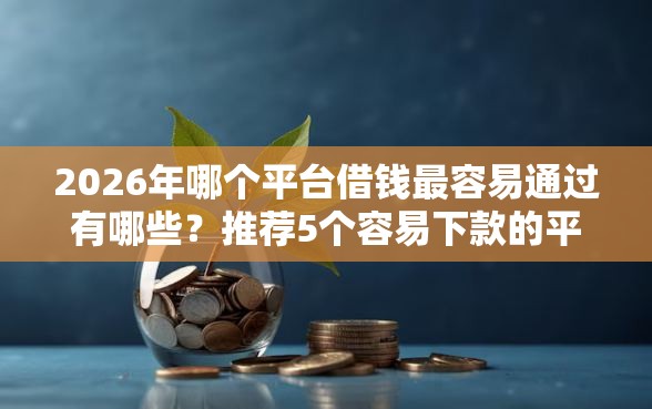 2026年哪个平台借钱最容易通过有哪些？推荐5个容易下款的平台