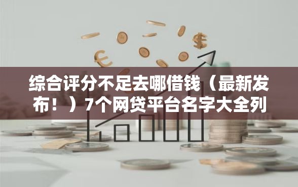 综合评分不足去哪借钱（最新发布！）7个网贷平台名字大全列表