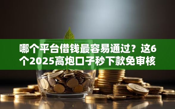 哪个平台借钱最容易通过？这6个2025高炮口子秒下款免审核值得一试