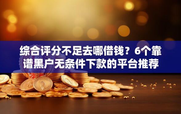 综合评分不足去哪借钱？6个靠谱黑户无条件下款的平台推荐