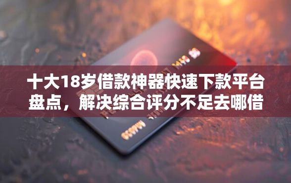 十大18岁借款神器快速下款平台盘点，解决综合评分不足去哪借钱的问题