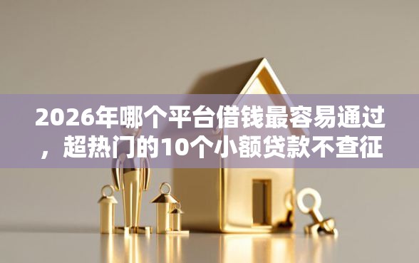 2026年哪个平台借钱最容易通过，超热门的10个小额贷款不查征信的软件推荐