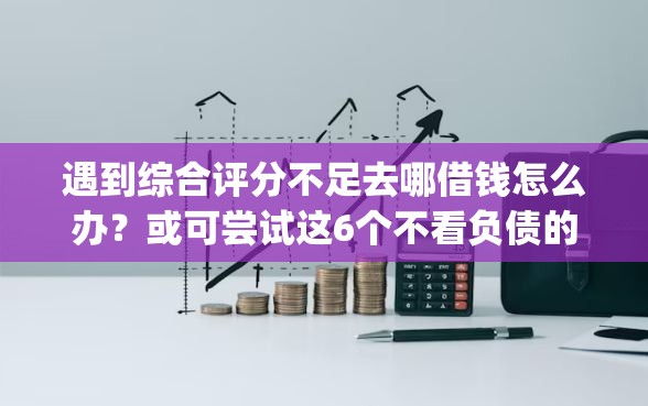 遇到综合评分不足去哪借钱怎么办？或可尝试这6个不看负债的网贷app