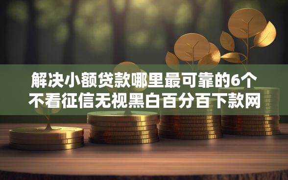 解决小额贷款哪里最可靠的6个不看征信无视黑白百分百下款网贷口子分享