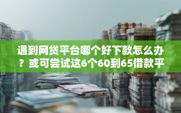 遇到网贷平台哪个好下款怎么办？或可尝试这6个60到65借款平台