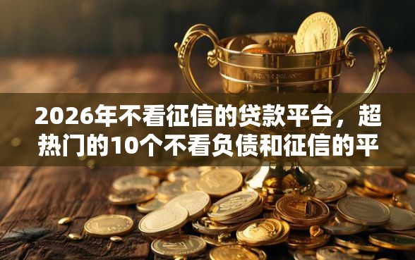 2026年不看征信的贷款平台，超热门的10个不看负债和征信的平台推荐