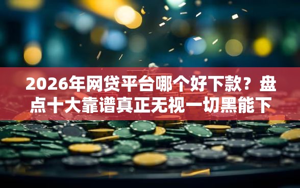 2026年网贷平台哪个好下款？盘点十大靠谱真正无视一切黑能下款口子