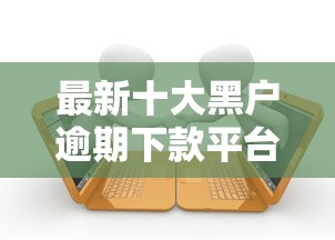 最新十大黑户逾期下款平台，专治小额贷款哪里最可靠