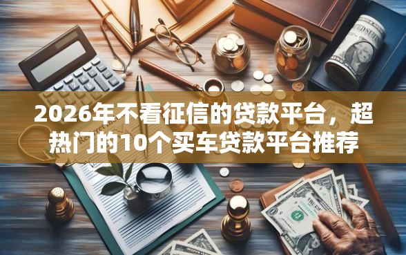 2026年不看征信的贷款平台，超热门的10个买车贷款平台推荐