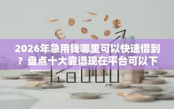 2026年急用钱哪里可以快速借到？盘点十大靠谱现在平台可以下款