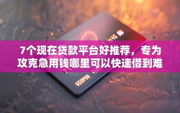 7个现在贷款平台好推荐，专为攻克急用钱哪里可以快速借到难题