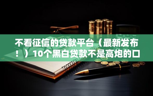 不看征信的贷款平台（最新发布！）10个黑白贷款不是高炮的口子