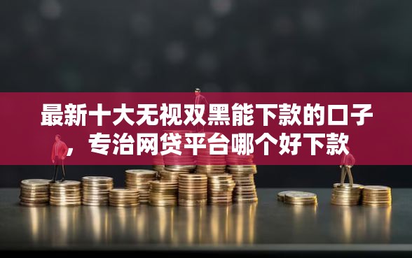 最新十大无视双黑能下款的口子，专治网贷平台哪个好下款