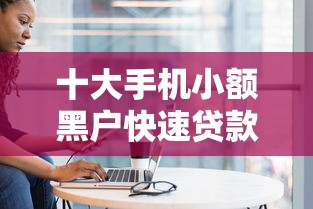 十大手机小额黑户快速贷款口子盘点，解决小额贷款哪里最可靠的问题