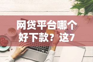 网贷平台哪个好下款？这7个征信综合评分不足能下款的平台值得一试
