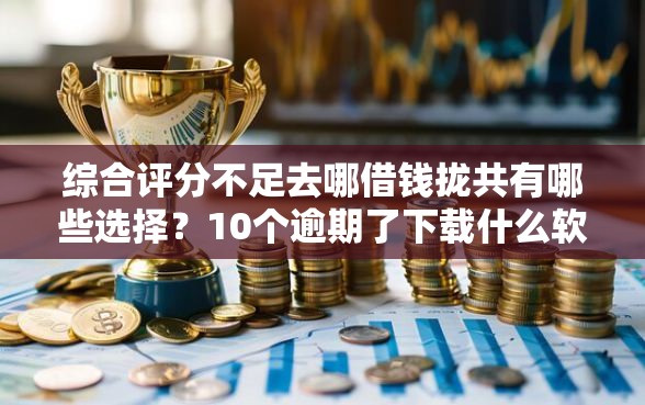 综合评分不足去哪借钱拢共有哪些选择？10个逾期了下载什么软件可以借到钱详解