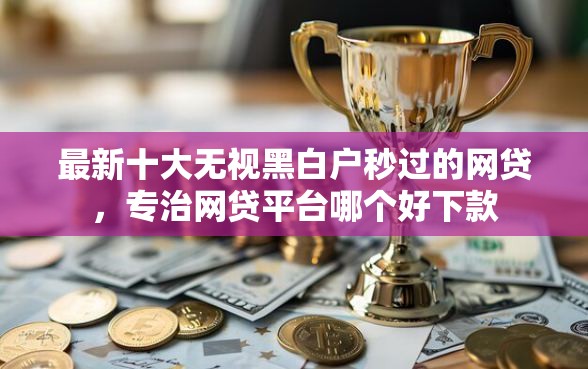 最新十大无视黑白户秒过的网贷，专治网贷平台哪个好下款