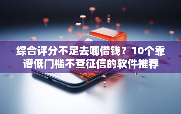 综合评分不足去哪借钱？10个靠谱低门槛不查征信的软件推荐