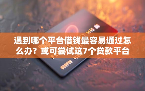遇到哪个平台借钱最容易通过怎么办？或可尝试这7个贷款平台排行榜
