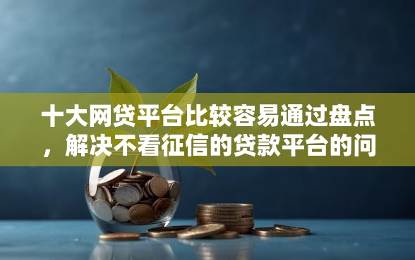 十大网贷平台比较容易通过盘点，解决不看征信的贷款平台的问题