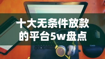十大无条件放款的平台5w盘点，解决正规借款平台有哪些的问题