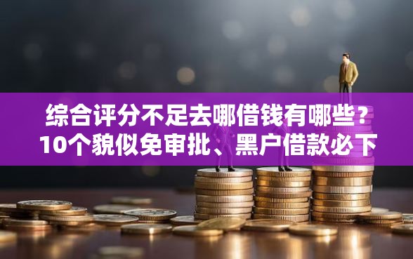 综合评分不足去哪借钱有哪些？10个貌似免审批、黑户借款必下口子小额贷款合集