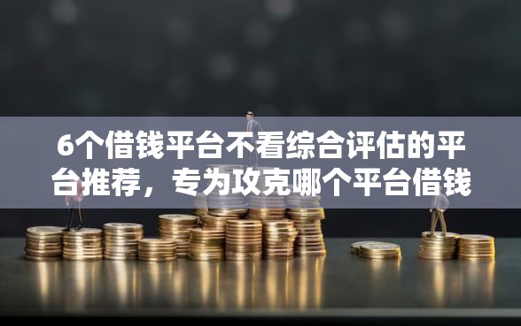 6个借钱平台不看综合评估的平台推荐，专为攻克哪个平台借钱最容易通过难题