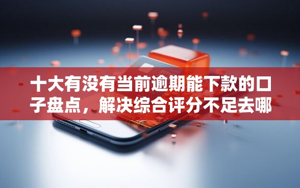 十大有没有当前逾期能下款的口子盘点，解决综合评分不足去哪借钱的问题