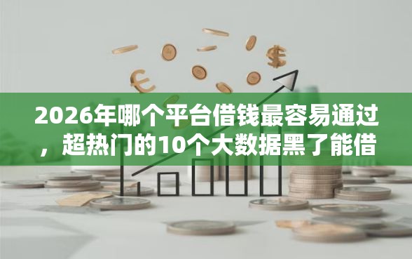 2026年哪个平台借钱最容易通过，超热门的10个大数据黑了能借款的平台推荐