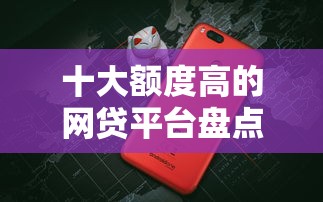 十大额度高的网贷平台盘点，解决哪个平台借钱最容易通过的问题