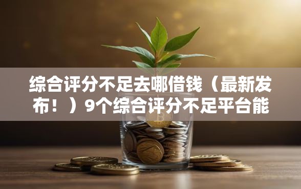 综合评分不足去哪借钱（最新发布！）9个综合评分不足平台能下款