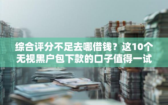综合评分不足去哪借钱？这10个无视黑户包下款的口子值得一试