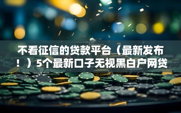 不看征信的贷款平台（最新发布！）5个最新口子无视黑白户网贷