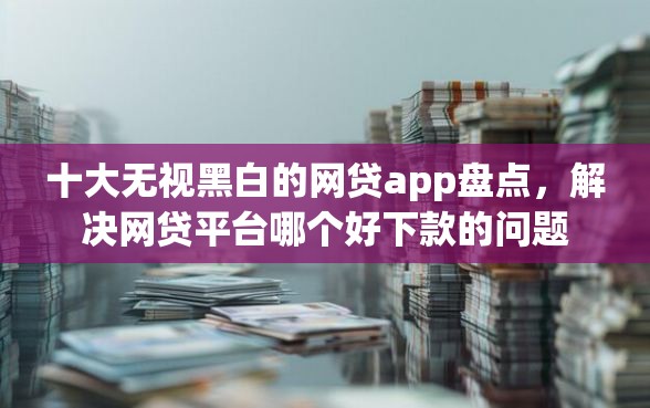 十大无视黑白的网贷app盘点，解决网贷平台哪个好下款的问题