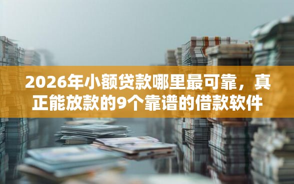 2026年小额贷款哪里最可靠，真正能放款的9个靠谱的借款软件推荐