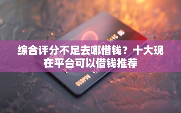 综合评分不足去哪借钱？十大现在平台可以借钱推荐