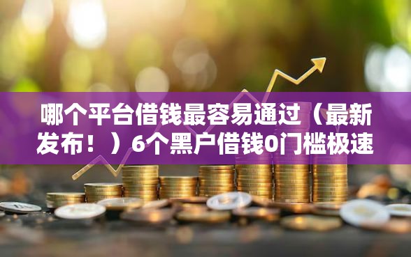 哪个平台借钱最容易通过（最新发布！）6个黑户借钱0门槛极速下款平台