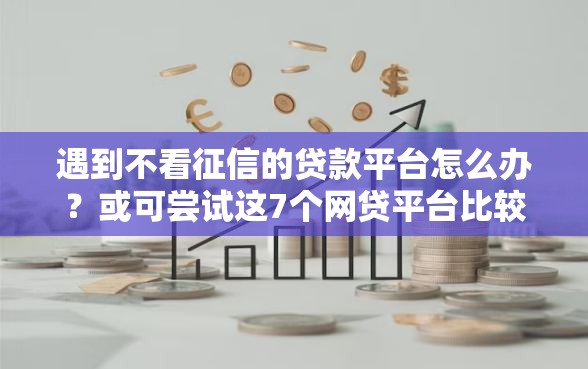 遇到不看征信的贷款平台怎么办？或可尝试这7个网贷平台比较容易通过的