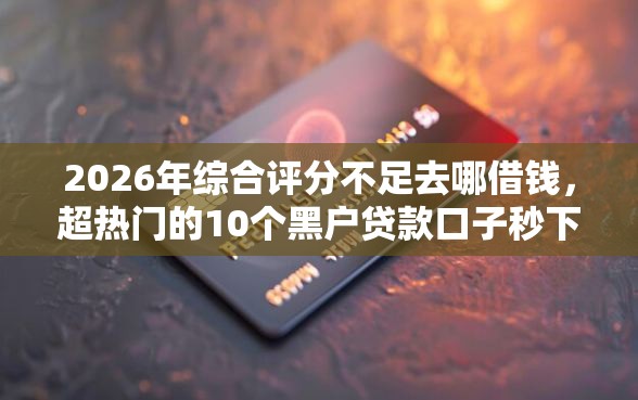 2026年综合评分不足去哪借钱，超热门的10个黑户贷款口子秒下的推荐